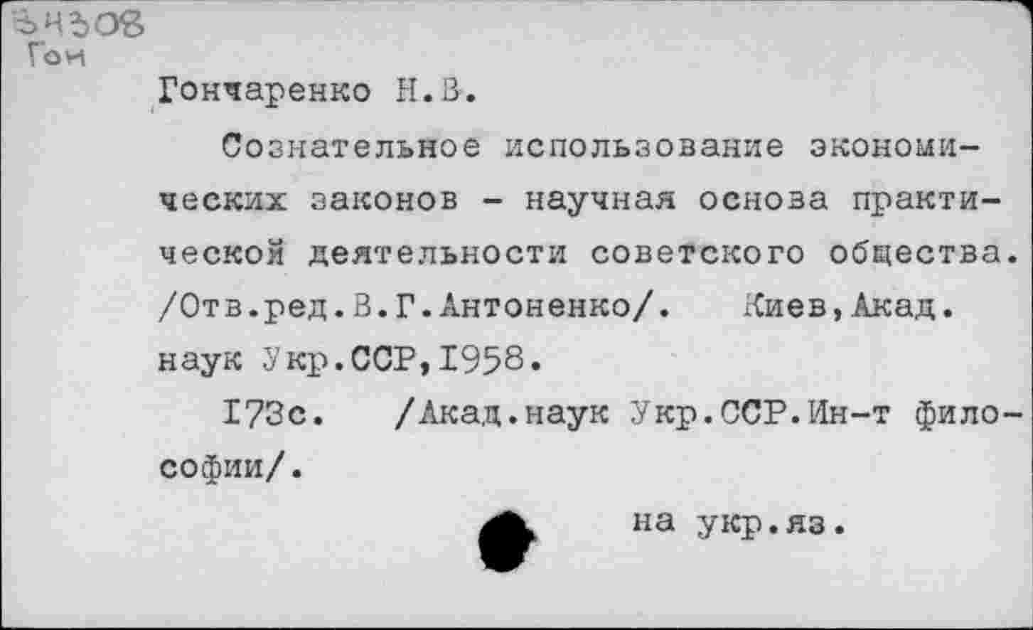 ﻿ънъов
Гои
Гончаренко Н.В.
Сознательное использование экономических законов - научная основа практической деятельности советского общества /Отв.ред.В.Г.Антоненко/. Киев,Акад, наук Укр.ССР,1958»
173с. /Акад.наук Укр.ССР.Ин-т фило софии/.
на укр.яз